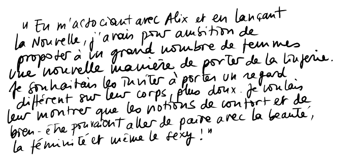« En m'associant avec Alix et en lançant La nouvelle, j'avais pour ambition de proposer à un grand nombre de femmes, une nouvelle manière de porter de la lingerie. Je souhaitais les inviter à porter un regard différent sur leur corps, plus doux. Je voulais leur montrer que les notions de confort et de bien être pouvaient aller de paire avec la beauté, la féminité et même le sexy. » « En m'associant avec Alix et en lançant La nouvelle, j'avais pour ambition de proposer à un grand nombre de femmes, une nouvelle manière de porter de la lingerie. Je souhaitais les inviter à porter un regard différent sur leur corps, plus doux. Je voulais leur montrer que les notions de confort et de bien être pouvaient aller de paire avec la beauté, la féminité et même le sexy. »